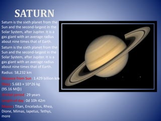 SATURN
Saturn is the sixth planet from the
Sun and the second-largest in the
Solar System, after Jupiter. It is a
gas giant with an average radius
about nine times that of Earth.
Saturn is the sixth planet from the
Sun and the second-largest in the
Solar System, after Jupiter. It is a
gas giant with an average radius
about nine times that of Earth.
Radius: 58,232 km
Distance from Sun: 1.429 billion km
Mass: 5.683 × 10^26 kg
(95.16 M⊕)
Orbital period: 29 years
Length of day: 0d 10h 42m
Moons: Titan, Enceladus, Rhea,
Dione, Mimas, Iapetus, Tethys,
more
 