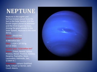 NEPTUNE
Neptune is the eighth and
farthest known planet from the
Sun in the Solar System. It is the
fourth-largest planet by diameter
and the third-largest by mass.
Among the giant planets in the
Solar System, Neptune is the most
dense.
Radius: 24,622 km
Distance from Sun:
4.498 billion km
Mass: 1.024 × 10^26 kg
(17.15 M⊕)
Surface area: 7.618 billion km²
Moons: Triton, Nereid, Larissa,
Proteus, Naiad, Thalassa, Galatea,
Despina, Psamathe, Neso,
Laomedeia, Halimede, Sao,
S/2004 N 1
Discoverers: Johann Gottfried
Galle, Urbain Le Verrier, John
Couch Adams
 