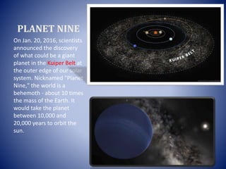PLANET NINE
On Jan. 20, 2016, scientists
announced the discovery
of what could be a giant
planet in the Kuiper Belt at
the outer edge of our solar
system. Nicknamed "Planet
Nine," the world is a
behemoth - about 10 times
the mass of the Earth. It
would take the planet
between 10,000 and
20,000 years to orbit the
sun.
 