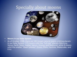 Specially about moons
• Moons in our Solar System
• As of October 2008, there are 181 known natural moons orbiting planets
in our Solar System. 173 moons orbit the "full-size" planets (Mercury,
Venus, Earth, Mars, Jupiter, Saturn, Uranus, and Neptune), while 8 moons
orbit the smaller "dwarf planets" (Ceres, Pluto, Haumea, Makemake, and
Eris).
 