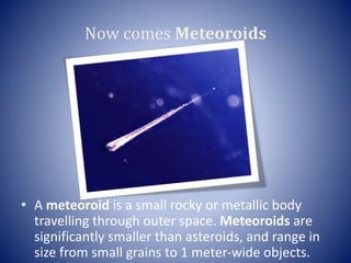Now comes Meteoroids
• A meteoroid is a small rocky or metallic body
travelling through outer space. Meteoroids are
significantly smaller than asteroids, and range in
size from small grains to 1 meter-wide objects.
 
