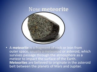 Now meteorite
• A meteorite is a fragment of rock or iron from
outer space, usually a meteoroid or asteroid, which
survives passage through the atmosphere as a
meteor to impact the surface of the Earth.
Meteorites are believed to originate in the asteroid
belt between the planets of Mars and Jupiter.
 