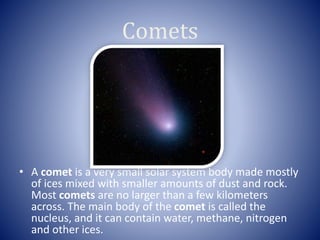Comets
• A comet is a very small solar system body made mostly
of ices mixed with smaller amounts of dust and rock.
Most comets are no larger than a few kilometers
across. The main body of the comet is called the
nucleus, and it can contain water, methane, nitrogen
and other ices.
 