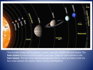 This includes things such as planets, comets, asteroids, meteoroids and moons. The
Solar System formed around 4.6 billion years ago. There are eight planets in the
Solar System. The four inner planets are Mercury, Venus, Earth and Mars while the
four outer planets are Jupiter, Saturn, Uranus and Neptune.
 