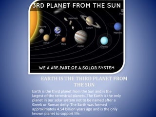 EARTH IS THE THIRD PLANET FROM
THE SUN
Earth is the third planet from the Sun and is the
largest of the terrestrial planets. The Earth is the only
planet in our solar system not to be named after a
Greek or Roman deity. The Earth was formed
approximately 4.54 billion years ago and is the only
known planet to support life.
 