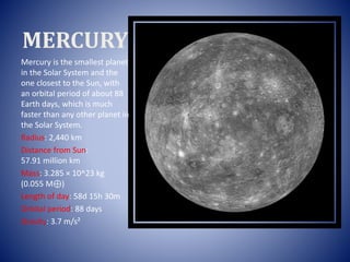 MERCURY
Mercury is the smallest planet
in the Solar System and the
one closest to the Sun, with
an orbital period of about 88
Earth days, which is much
faster than any other planet in
the Solar System.
Radius: 2,440 km
Distance from Sun:
57.91 million km
Mass: 3.285 × 10^23 kg
(0.055 M⊕)
Length of day: 58d 15h 30m
Orbital period: 88 days
Gravity: 3.7 m/s²
 