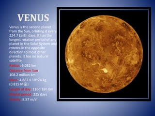 VENUS
Venus is the second planet
from the Sun, orbiting it every
224.7 Earth days. It has the
longest rotation period of any
planet in the Solar System and
rotates in the opposite
direction to most other
planets. It has no natural
satellite
Radius: 6,052 km
Distance from Sun:
108.2 million km
Mass: 4.867 × 10^24 kg
(0.815 M⊕)
Length of day: 116d 18h 0m
Orbital period: 225 days
Gravity: 8.87 m/s²
 