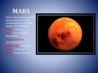 MARS
Mars is the fourth planet from
the Sun and the second-
smallest planet in the Solar
System, after Mercury.
Radius: 3,390 km
Mass: 6.39 × 10^23 kg
(0.107 M⊕)
Distance from Sun:
227.9 million km
Length of day: 1d 0h 40m
Gravity: 3.711 m/s²
Moons: Phobos, Deimos
 
