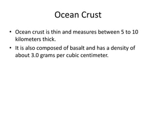 Ocean Crust
• Ocean crust is thin and measures between 5 to 10
  kilometers thick.
• It is also composed of basalt and has a density of
  about 3.0 grams per cubic centimeter.
 