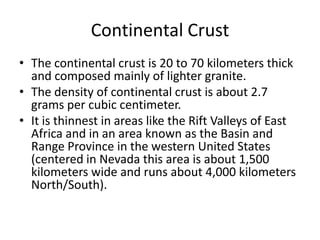 Continental Crust
• The continental crust is 20 to 70 kilometers thick
  and composed mainly of lighter granite.
• The density of continental crust is about 2.7
  grams per cubic centimeter.
• It is thinnest in areas like the Rift Valleys of East
  Africa and in an area known as the Basin and
  Range Province in the western United States
  (centered in Nevada this area is about 1,500
  kilometers wide and runs about 4,000 kilometers
  North/South).
 