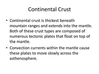 Continental Crust
• Continental crust is thickest beneath
  mountain ranges and extends into the mantle.
  Both of these crust types are composed of
  numerous tectonic plates that float on top of
  the mantle.
• Convection currents within the mantle cause
  these plates to move slowly across the
  asthenosphere.
 