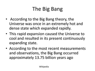 The Big Bang
• According to the Big Bang theory, the
  Universe was once in an extremely hot and
  dense state which expanded rapidly.
• This rapid expansion caused the Universe to
  cool and resulted in its present continuously
  expanding state.
• According to the most recent measurements
  and observations, the Big Bang occurred
  approximately 13.75 billion years ago

                   Wikipedia
 