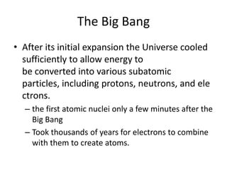 The Big Bang
• After its initial expansion the Universe cooled
  sufficiently to allow energy to
  be converted into various subatomic
  particles, including protons, neutrons, and ele
  ctrons.
  – the first atomic nuclei only a few minutes after the
    Big Bang
  – Took thousands of years for electrons to combine
    with them to create atoms.
 