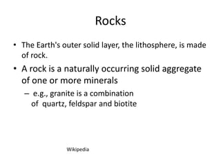 Rocks
• The Earth's outer solid layer, the lithosphere, is made
  of rock.
• A rock is a naturally occurring solid aggregate
  of one or more minerals
   – e.g., granite is a combination
     of quartz, feldspar and biotite




               Wikipedia
 