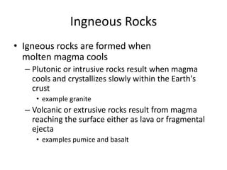 Ingneous Rocks
• Igneous rocks are formed when
  molten magma cools
  – Plutonic or intrusive rocks result when magma
    cools and crystallizes slowly within the Earth's
    crust
     • example granite
  – Volcanic or extrusive rocks result from magma
    reaching the surface either as lava or fragmental
    ejecta
     • examples pumice and basalt
 