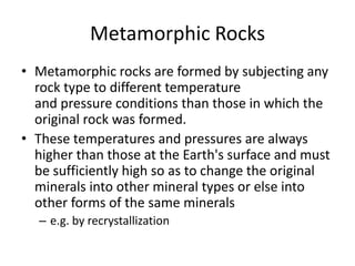 Metamorphic Rocks
• Metamorphic rocks are formed by subjecting any
  rock type to different temperature
  and pressure conditions than those in which the
  original rock was formed.
• These temperatures and pressures are always
  higher than those at the Earth's surface and must
  be sufficiently high so as to change the original
  minerals into other mineral types or else into
  other forms of the same minerals
  – e.g. by recrystallization
 