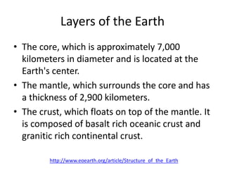 Layers of the Earth
• The core, which is approximately 7,000
  kilometers in diameter and is located at the
  Earth's center.
• The mantle, which surrounds the core and has
  a thickness of 2,900 kilometers.
• The crust, which floats on top of the mantle. It
  is composed of basalt rich oceanic crust and
  granitic rich continental crust.

         http://www.eoearth.org/article/Structure_of_the_Earth
 