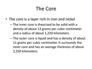 The Core
• The core is a layer rich in iron and nickel
  – The inner core is theorized to be solid with a
    density of about 13 grams per cubic centimeter
    and a radius of about 1,220 kilometers.
  – The outer core is liquid and has a density of about
    11 grams per cubic centimeter. It surrounds the
    inner core and has an average thickness of about
    2,250 kilometers.
 
