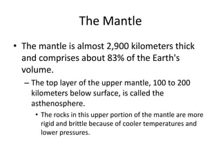 The Mantle
• The mantle is almost 2,900 kilometers thick
  and comprises about 83% of the Earth's
  volume.
  – The top layer of the upper mantle, 100 to 200
    kilometers below surface, is called the
    asthenosphere.
     • The rocks in this upper portion of the mantle are more
       rigid and brittle because of cooler temperatures and
       lower pressures.
 
