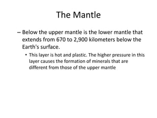 The Mantle
– Below the upper mantle is the lower mantle that
  extends from 670 to 2,900 kilometers below the
  Earth's surface.
   • This layer is hot and plastic. The higher pressure in this
     layer causes the formation of minerals that are
     different from those of the upper mantle
 