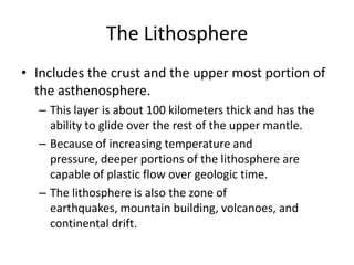The Lithosphere
• Includes the crust and the upper most portion of
  the asthenosphere.
  – This layer is about 100 kilometers thick and has the
    ability to glide over the rest of the upper mantle.
  – Because of increasing temperature and
    pressure, deeper portions of the lithosphere are
    capable of plastic flow over geologic time.
  – The lithosphere is also the zone of
    earthquakes, mountain building, volcanoes, and
    continental drift.
 