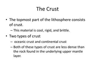 The Crust
• The topmost part of the lithosphere consists
  of crust.
  – This material is cool, rigid, and brittle.
• Two types of crust
  – oceanic crust and continental crust
  – Both of these types of crust are less dense than
    the rock found in the underlying upper mantle
    layer.
 