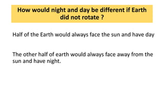 How would night and day be different if Earth
did not rotate ?
Half of the Earth would always face the sun and have day
The other half of earth would always face away from the
sun and have night.
 