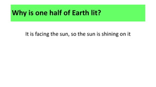 Why is one half of Earth lit?
It is facing the sun, so the sun is shining on it
 