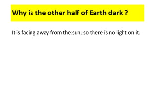 Why is the other half of Earth dark ?
It is facing away from the sun, so there is no light on it.
 
