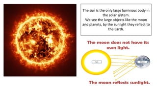 The sun is the only large luminous body in
the solar system.
We see the large objects like the moon
and planets, by the sunlight they reflect to
the Earth.
 