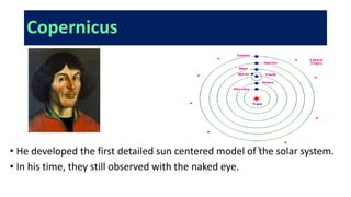 Copernicus
• He developed the first detailed sun centered model of the solar system.
• In his time, they still observed with the naked eye.
 