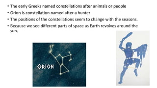• The early Greeks named constellations after animals or people
• Orion is constellation named after a hunter
• The positions of the constellations seem to change with the seasons.
• Because we see different parts of space as Earth revolves around the
sun.
 