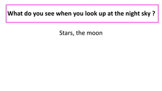 What do you see when you look up at the night sky ?
Stars, the moon
 