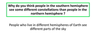 Why do you think people in the southern hemisphere
see some different constellations than people in the
northern hemisphere ?
People who live in different hemispheres of Earth see
different parts of the sky
 