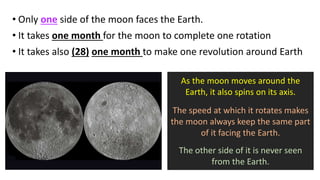 • Only one side of the moon faces the Earth.
• It takes one month for the moon to complete one rotation
• It takes also (28) one month to make one revolution around Earth
As the moon moves around the
Earth, it also spins on its axis.
The speed at which it rotates makes
the moon always keep the same part
of it facing the Earth.
The other side of it is never seen
from the Earth.
 