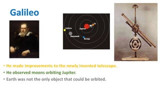 Galileo
• He made improvements to the newly invented telescope.
• He observed moons orbiting Jupiter.
• Earth was not the only object that could be orbited.
 