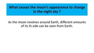 What causes the moon’s appearance to change
in the night sky ?
As the moon revolves around Earth, different amounts
of its lit side can be seen from Earth.
 