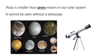Pluto is smaller than seven moons in our solar system
It cannot be seen without a telescope
 