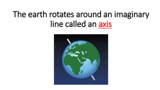 The earth rotates around an imaginary
line called an axis
 