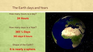The Earth days andYears
How many hours is a day?
24 Hours
How many days is a Year?
365 ¼ Days
365 days 6 hours
Shape of the Earth?
It is nearly a sphere.
 