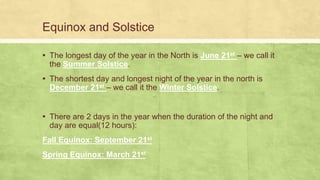 Equinox and Solstice
▪ The longest day of the year in the North is June 21st – we call it
the Summer Solstice.
▪ The shortest day and longest night of the year in the north is
December 21st – we call it the Winter Solstice.
▪ There are 2 days in the year when the duration of the night and
day are equal(12 hours):
Fall Equinox: September 21st
Spring Equinox: March 21st
 
