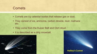 Comets
▪ Comets are icy celestial bodies that release gas or dust.
▪ They consist of ice, ammonia, carbon dioxide, dust, methane
etc.
▪ They come from the Kuiper Belt and Oort cloud.
▪ It is described as a dirty snowball.
Halley’s Comet
 