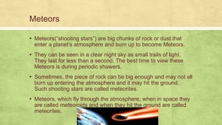 Meteors
▪ Meteors(“shooting stars”) are big chunks of rock or dust that
enter a planet’s atmosphere and burn up to become Meteors.
▪ They can be seen in a clear night sky as small trails of light.
They last for less than a second. The best time to view these
Meteors is during periodic showers.
▪ Sometimes, the piece of rock can be big enough and may not all
burn up entering the atmosphere and it may hit the ground.
Such shooting stars are called meteorites.
▪ Meteors, which fly through the atmosphere, when in space they
are called meteoroids and when they hit the ground are called
meteorites.
 