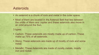Asteroids
▪ An asteroid is a chunk of rock and metal in the outer space.
▪ Most of them are located in the Asteroid Belt that lies between
the orbits of Mars and Jupiter and these asteroids also move in
an orbit around the Sun.
3 types:
▪ Carbon: These asteroids are mostly made up of carbon. These
make up 75% of all asteroids.
▪ Stony: These asteroids are made up of mostly of rock and some
metal.
▪ Metallic: These Asteroids are made of mostly metals, mostly
iron and nickel.
 