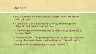 The Sun
▪ Sun is a yellow, hot ball of glowing gasses, which are Helium
and Hydrogen.
▪ It consists of a strong gravitational force, which keeps the
planets in their orbit around the Sun.
▪ It is the center of the universe and its mass makes up 99.8% of
the Solar System.
▪ “No Sun No Life.” This phrase means that the Sun’s humongous
energy allows us to live and without it we won’t be able to live.
▪ The Sun’s core’s temperature is about 15 million C.
 