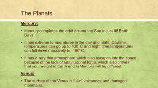 The Planets
Mercury:
▪ Mercury completes the orbit around the Sun in just 88 Earth
Days.
▪ It has extreme temperatures in the day and night. Daytime
temperatures can go up to 430 C and night time temperatures
can fall down massively to -180 C.
▪ It has a very thin atmosphere which also escapes into the space
because of the lack of Gravitational force, which also proves
that your weight in Earth and in Mercury will be different.
Venus:
▪ The surface of the Venus is full of volcanoes and damaged
mountains.
 