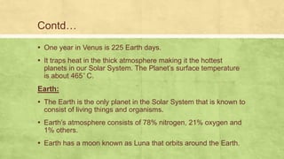 ▪ One year in Venus is 225 Earth days.
▪ It traps heat in the thick atmosphere making it the hottest
planets in our Solar System. The Planet’s surface temperature
is about 465 C.
Earth:
▪ The Earth is the only planet in the Solar System that is known to
consist of living things and organisms.
▪ Earth’s atmosphere consists of 78% nitrogen, 21% oxygen and
1% others.
▪ Earth has a moon known as Luna that orbits around the Earth.
Contd…
 