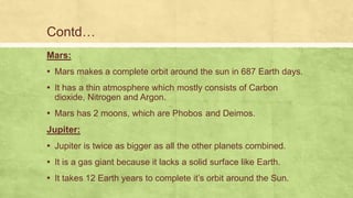 Mars:
▪ Mars makes a complete orbit around the sun in 687 Earth days.
▪ It has a thin atmosphere which mostly consists of Carbon
dioxide, Nitrogen and Argon.
▪ Mars has 2 moons, which are Phobos and Deimos.
Jupiter:
▪ Jupiter is twice as bigger as all the other planets combined.
▪ It is a gas giant because it lacks a solid surface like Earth.
▪ It takes 12 Earth years to complete it’s orbit around the Sun.
Contd…
 