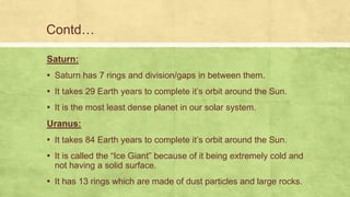 Contd…
Saturn:
▪ Saturn has 7 rings and division/gaps in between them.
▪ It takes 29 Earth years to complete it’s orbit around the Sun.
▪ It is the most least dense planet in our solar system.
Uranus:
▪ It takes 84 Earth years to complete it’s orbit around the Sun.
▪ It is called the “Ice Giant” because of it being extremely cold and
not having a solid surface.
▪ It has 13 rings which are made of dust particles and large rocks.
 