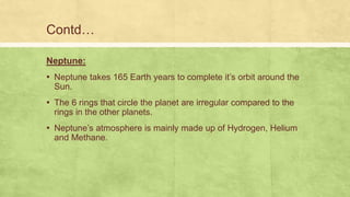 Contd…
Neptune:
▪ Neptune takes 165 Earth years to complete it’s orbit around the
Sun.
▪ The 6 rings that circle the planet are irregular compared to the
rings in the other planets.
▪ Neptune’s atmosphere is mainly made up of Hydrogen, Helium
and Methane.
 
